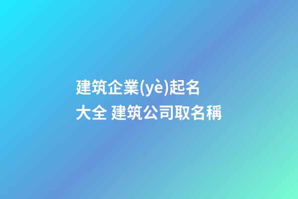 建筑企業(yè)起名大全 建筑公司取名稱-第1張-公司起名-玄機派